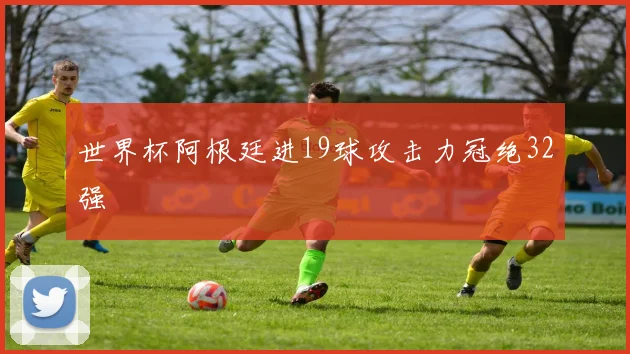世界杯阿根廷进19球攻击力冠绝32强