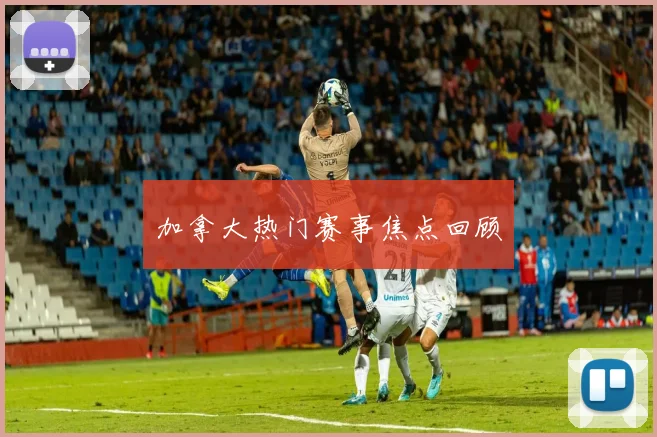 加拿大热门赛事焦点回顾